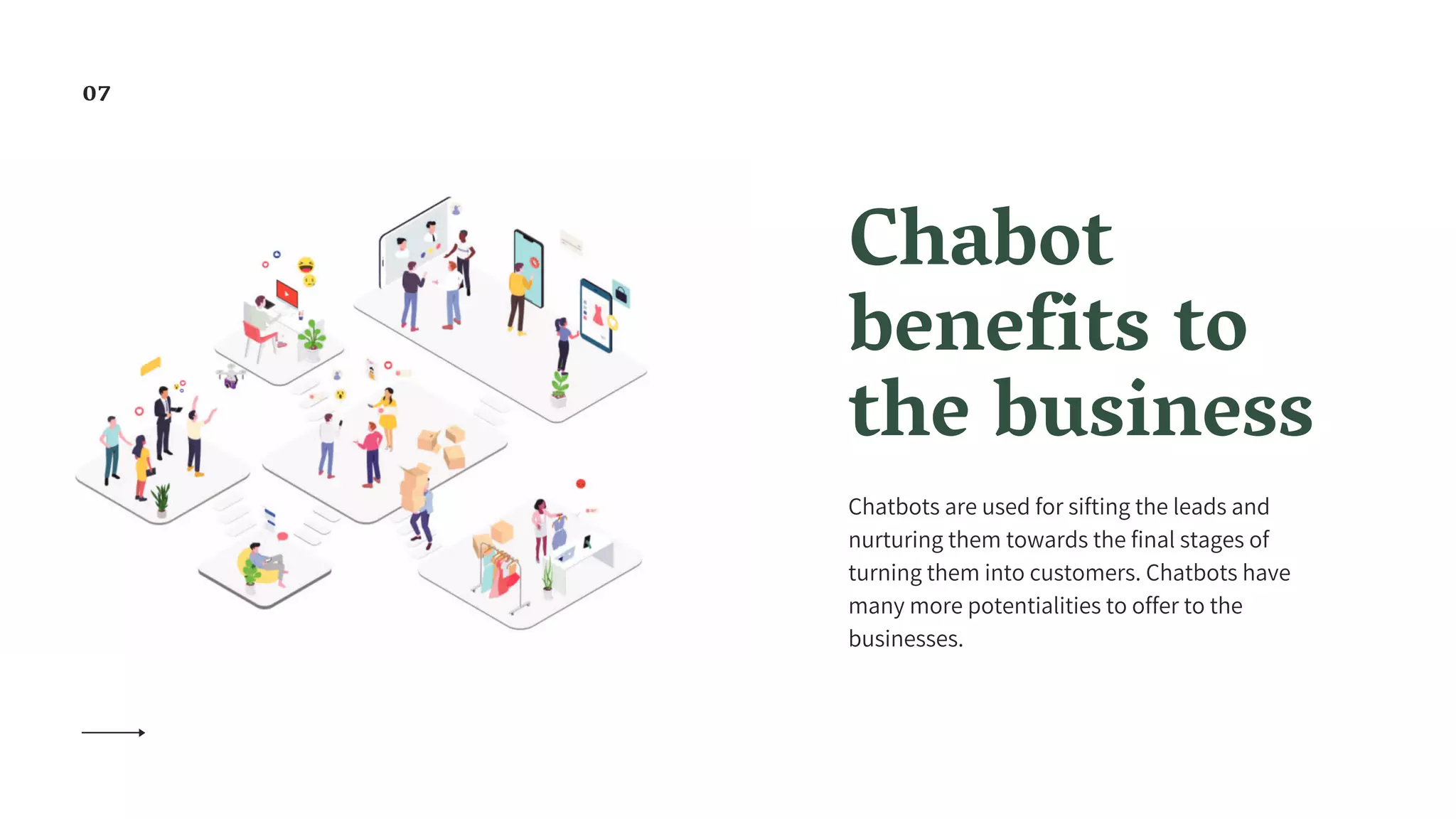 Chabot
benefits to
the business
Chatbots are used for sifting the leads and
nurturing them towards the final stages of
turning them into customers. Chatbots have
many more potentialities to offer to the
businesses.
07
 