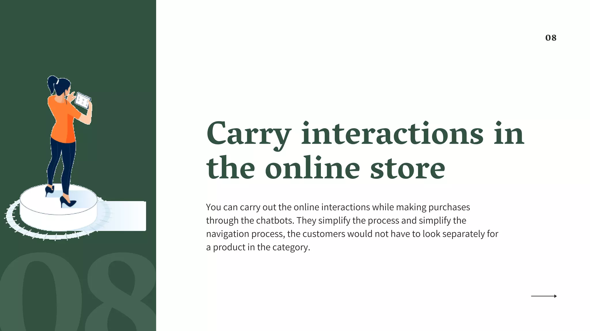 Carry interactions in
the online store
You can carry out the online interactions while making purchases
through the chatbots. They simplify the process and simplify the
navigation process, the customers would not have to look separately for
a product in the category.
08
 
