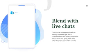 Blend with
live chats
Chatbots can help your assistants by
sending them messages which
customers have sent them outside of the
service hours and giving them alerts
when the errors occur on the website.
10
10
 