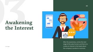 03Awakening
the Interest
After the awareness, comes the next
stage of the sales funnel, and that is to
create an interest in the leads about
the company’s product or services.
03
 