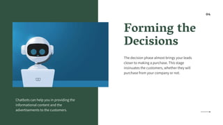 Forming the
Decisions
The decision phase almost brings your leads
closer to making a purchase. This stage
insinuates the customers, whether they will
purchase from your company or not.
Chatbots can help you in providing the
informational content and the
advertisements to the customers.
04
 