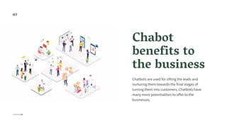Chabot
benefits to
the business
Chatbots are used for sifting the leads and
nurturing them towards the final stages of
turning them into customers. Chatbots have
many more potentialities to offer to the
businesses.
07
 