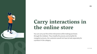 Carry interactions in
the online store
You can carry out the online interactions while making purchases
through the chatbots. They simplify the process and simplify the
navigation process, the customers would not have to look separately for
a product in the category.
08
 
