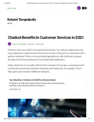 11/20/2020 Chatbot Benefits In Customer Services in 2021 | by Kalyani Tangadpally | Nov, 2020 | Medium
https://fugenx.medium.com/chatbot-benefits-in-customer-services-in-2021-7394cd1e7736 1/8
Kalyani Tangadpally
About
Chatbot Benefits In Customer Services in 2021
Kalyani Tangadpally Just now · 6 min read
Chatbots, otherwise called “conversational specialists,” are software applications that
copy composed or spoken human discourse to reenact a discussion or association with a
genuine individual. There are two principle approaches to offer talk boats to guests:
through an electronic application or an independent application.
Today, chatboats are normally utilized in the customer service space, assuming control
over the jobs customarily played by absolutely real human jobs, for example, Level 1
help agents and customer fulfillment delegates.
Top 8 Benefits of Chatbots In 2021[The Ultimate Guide]
A chatbot can help businesses mainly in three ways; maximizing the
workflow, improving the overall customers'…
www.fugenx.com
Open in app
 