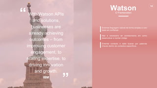 www.certsys.com.br
© 2017 All Rights Reserved.
14
“
”
With Watson APIs
and solutions,
businesses are
already achieving
outcomes – from
improving customer
engagement, to
scaling expertise, to
driving innovation
and growth.
IBM
Entende linguagem natural de forma simples e com
base em confiança
Não é necessário ter conhecimento em como
desenvolver e manter código
Entende contexto e sabe buscar por palavras
chaves dentro de contextos específicos
14
WatsonO Frankenstein
 
