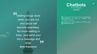 www.certsys.com.br
© 2017 All Rights Reserved.
5
“
”
Getting things done
when you are out
and about will
become seamless.
No more waiting in
lines. Just send your
bot a message and
order.
Sefan Kojouharov
O começo de uma nova era de automatização e
produtividade no modo de interação entre
máquinas e pessoas
Chatbots são a nova revolução da internet e como
interagimos com ela
99
ChatbotsÉ só o começo!
 