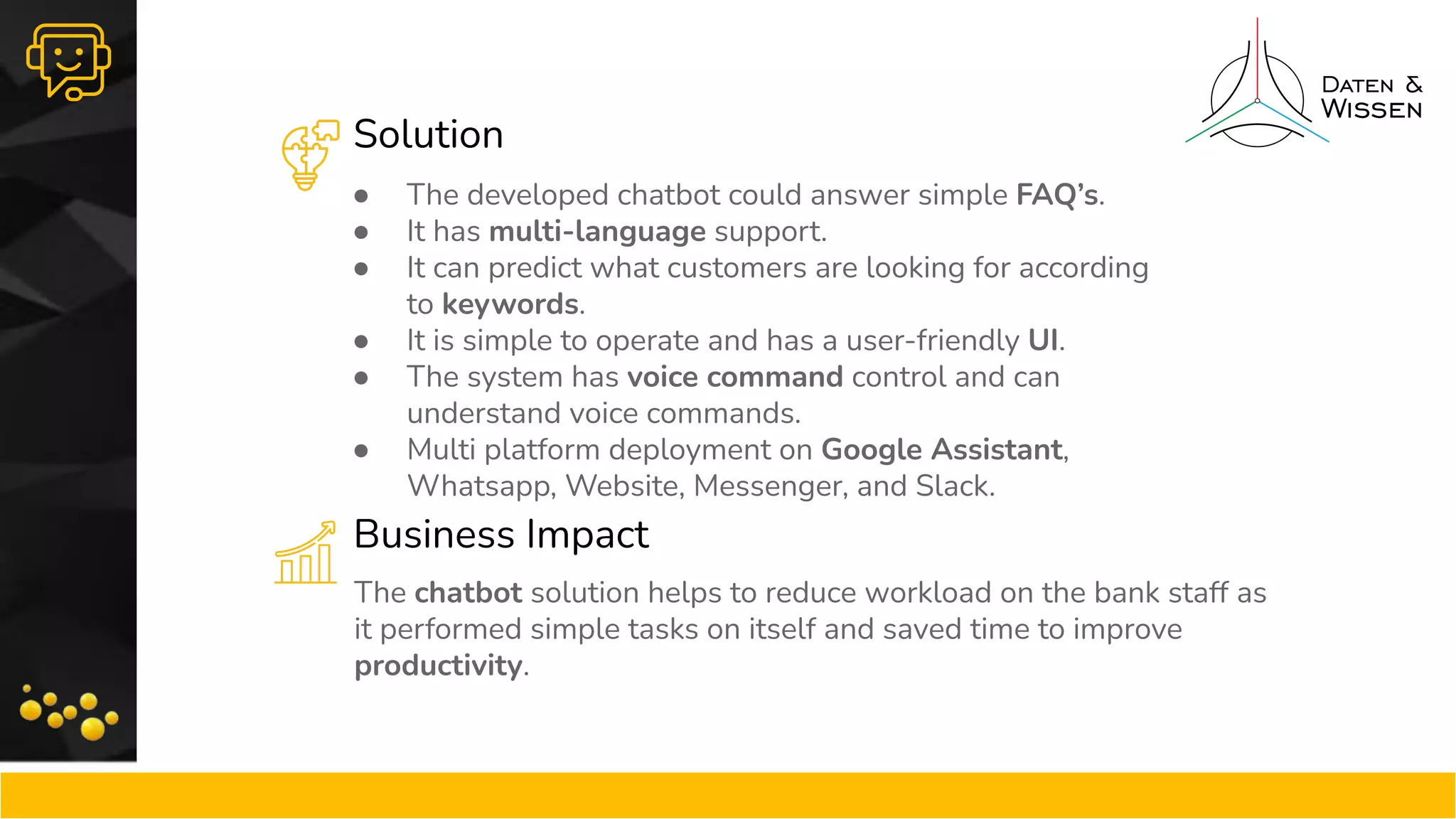 Solution
Business Impact
● The developed chatbot could answer simple FAQ’s.
● It has multi-language support.
● It can predict what customers are looking for according
to keywords.
● It is simple to operate and has a user-friendly UI.
● The system has voice command control and can
understand voice commands.
● Multi platform deployment on Google Assistant,
Whatsapp, Website, Messenger, and Slack.
The chatbot solution helps to reduce workload on the bank staff as
it performed simple tasks on itself and saved time to improve
productivity.
 