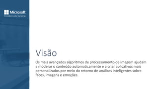 Visão
Os mais avançados algoritmos de processamento de imagem ajudam
a moderar o conteúdo automaticamente e a criar aplicativos mais
personalizados por meio do retorno de análises inteligentes sobre
faces, imagens e emoções.
 