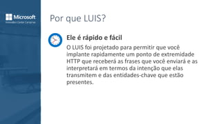 Por que LUIS?
Ele é rápido e fácil
O LUIS foi projetado para permitir que você
implante rapidamente um ponto de extremidade
HTTP que receberá as frases que você enviará e as
interpretará em termos da intenção que elas
transmitem e das entidades-chave que estão
presentes.
 