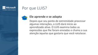 Por que LUIS?
Ele aprende e se adapta
Depois que seu ponto de extremidade processar
algumas interações, o LUIS dará início ao
aprendizado ativo. O LUIS examina todas as
expressões que lhe foram enviadas e chama a sua
atenção àquelas que gostaria que você rotulasse.
 