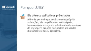 Por que LUIS?
Ele oferece aplicativos pré-criados
Além de permitir que você crie suas próprias
aplicações, ele simplifica seu início rápido,
fornecendo um conjunto selecionado de modelos
de linguagens prontos que podem ser usados
diretamente em seu aplicativo.
 