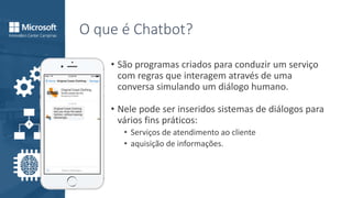 O que é Chatbot?
• São programas criados para conduzir um serviço
com regras que interagem através de uma
conversa simulando um diálogo humano.
• Nele pode ser inseridos sistemas de diálogos para
vários fins práticos:
• Serviços de atendimento ao cliente
• aquisição de informações.
 