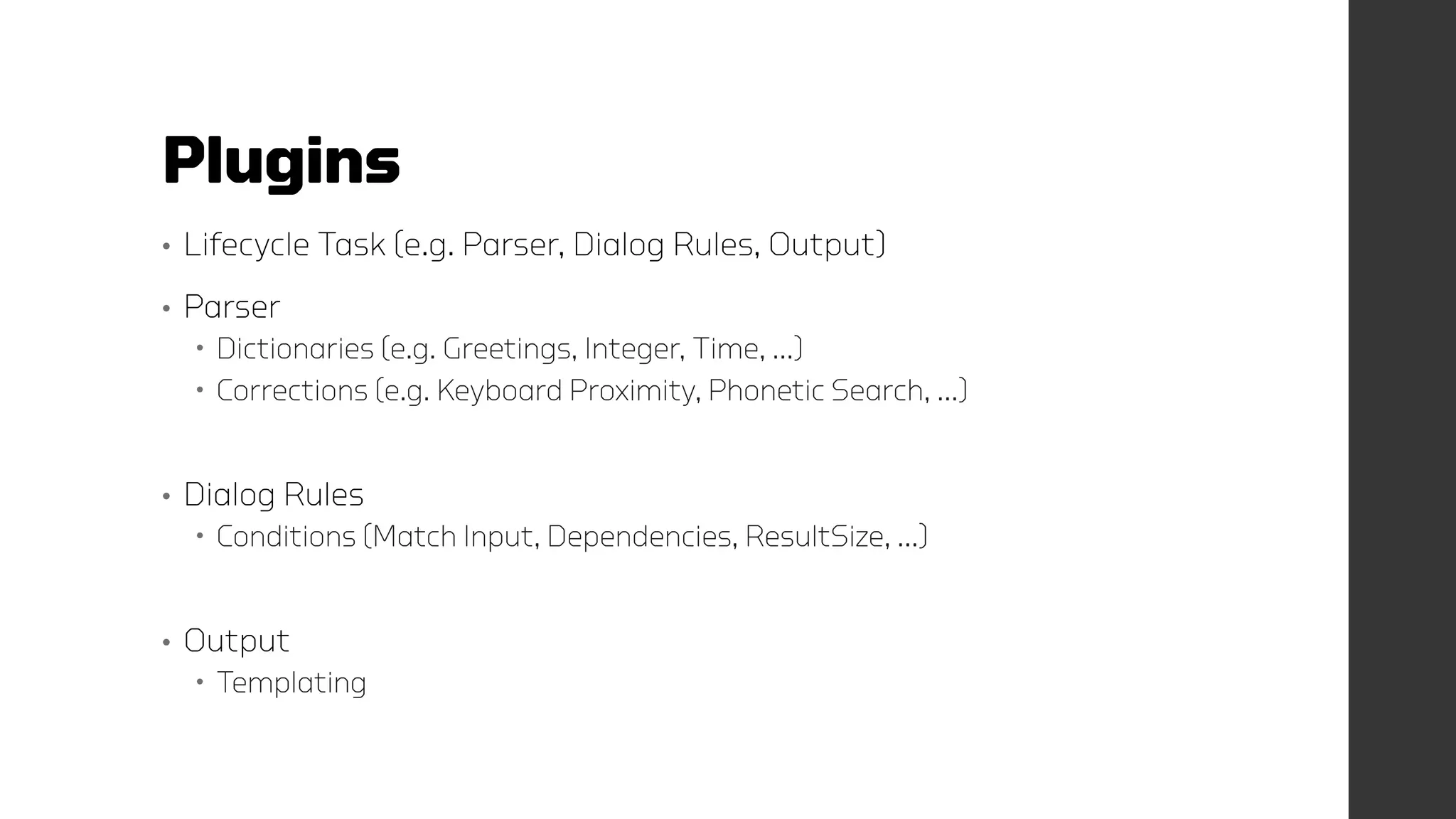 Plugins
• Lifecycle Task (e.g. Parser, Dialog Rules, Output)
• Parser
 Dictionaries (e.g. Greetings, Integer, Time, …)
 Corrections (e.g. Keyboard Proximity, Phonetic Search, …)
• Dialog Rules
 Conditions (Match Input, Dependencies, ResultSize, …)
• Output
 Templating
 