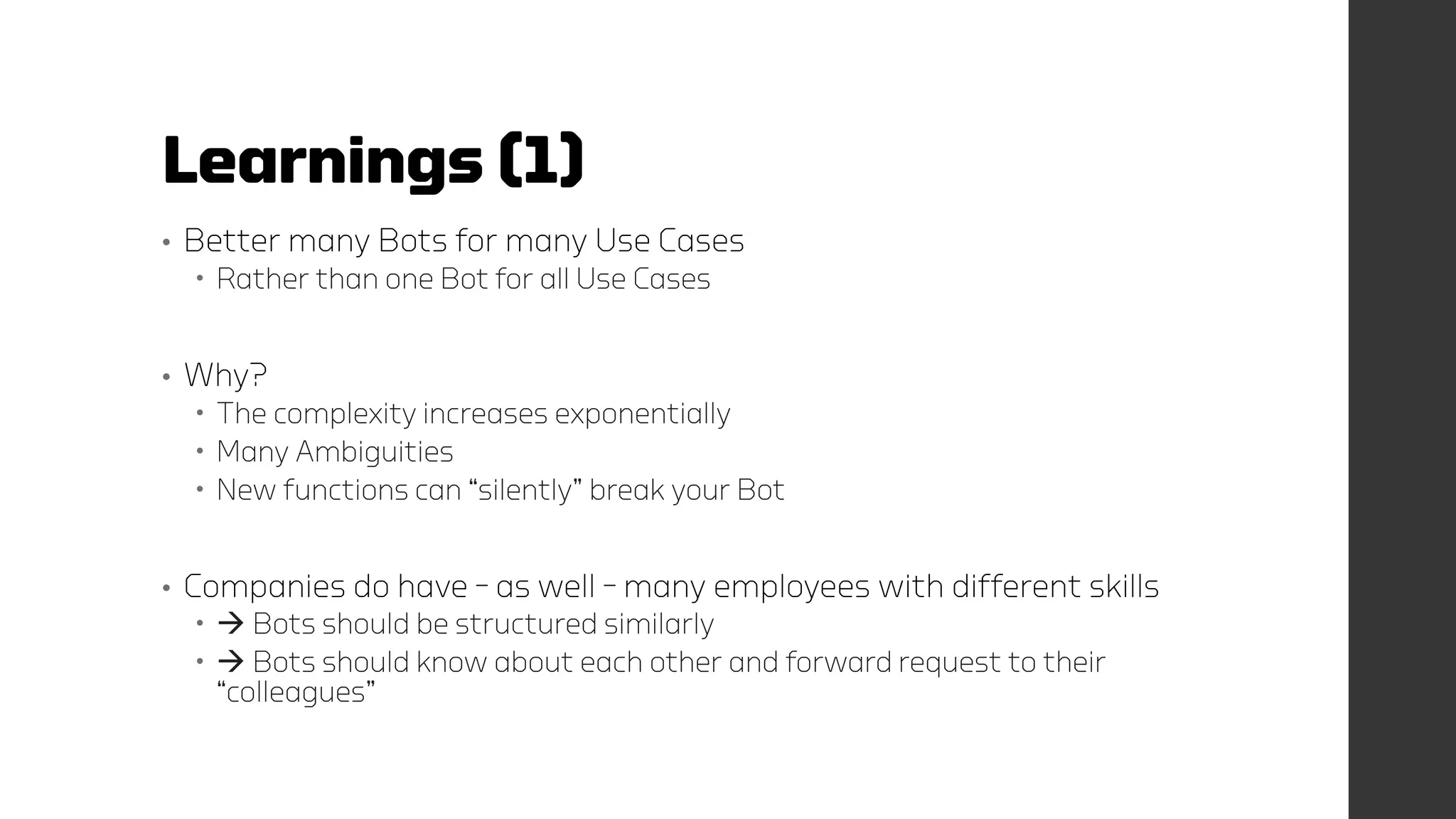 Learnings (1)
• Better many Bots for many Use Cases
 Rather than one Bot for all Use Cases
• Why?
 The complexity increases exponentially
 Many Ambiguities
 New functions can “silently” break your Bot
• Companies do have – as well – many employees with different skills
  Bots should be structured similarly
  Bots should know about each other and forward request to their
“colleagues”
 