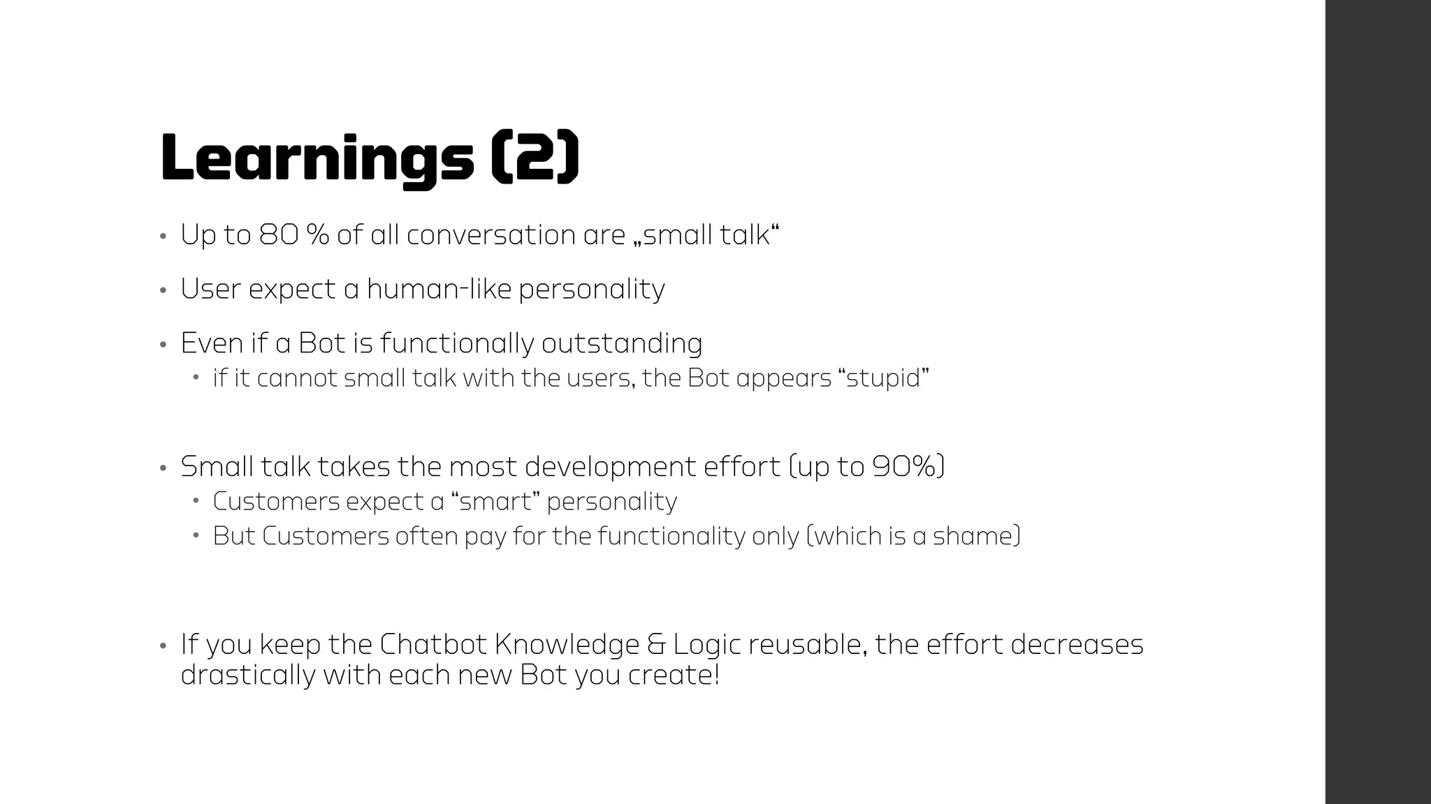 Learnings (2)
• Up to 80 % of all conversation are „small talk“
• User expect a human-like personality
• Even if a Bot is functionally outstanding
 if it cannot small talk with the users, the Bot appears “stupid”
• Small talk takes the most development effort (up to 90%)
 Customers expect a “smart” personality
 But Customers often pay for the functionality only (which is a shame)
• If you keep the Chatbot Knowledge & Logic reusable, the effort decreases
drastically with each new Bot you create!
 