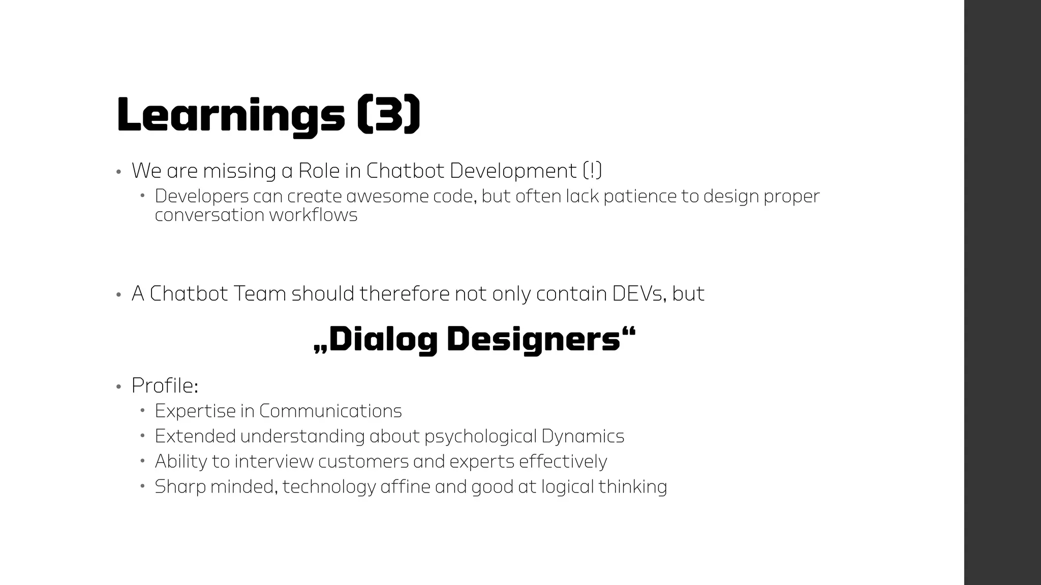 Learnings (3)
• We are missing a Role in Chatbot Development (!)
 Developers can create awesome code, but often lack patience to design proper
conversation workflows
• A Chatbot Team should therefore not only contain DEVs, but
„Dialog Designers“
• Profile:
 Expertise in Communications
 Extended understanding about psychological Dynamics
 Ability to interview customers and experts effectively
 Sharp minded, technology affine and good at logical thinking
 