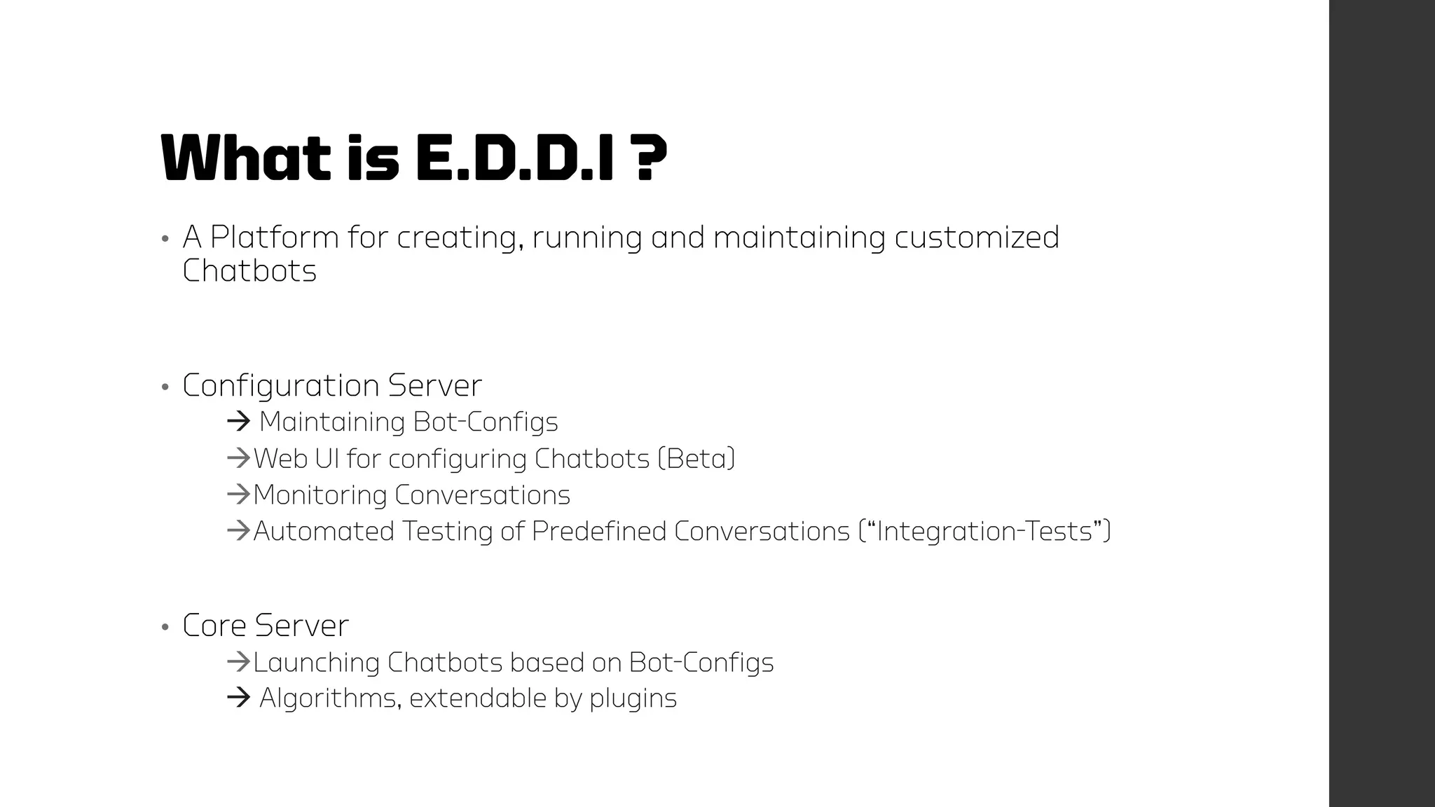 What is E.D.D.I ?
• A Platform for creating, running and maintaining customized
Chatbots
• Configuration Server
 Maintaining Bot-Configs
Web UI for configuring Chatbots (Beta)
Monitoring Conversations
Automated Testing of Predefined Conversations (“Integration-Tests”)
• Core Server
Launching Chatbots based on Bot-Configs
 Algorithms, extendable by plugins
 
