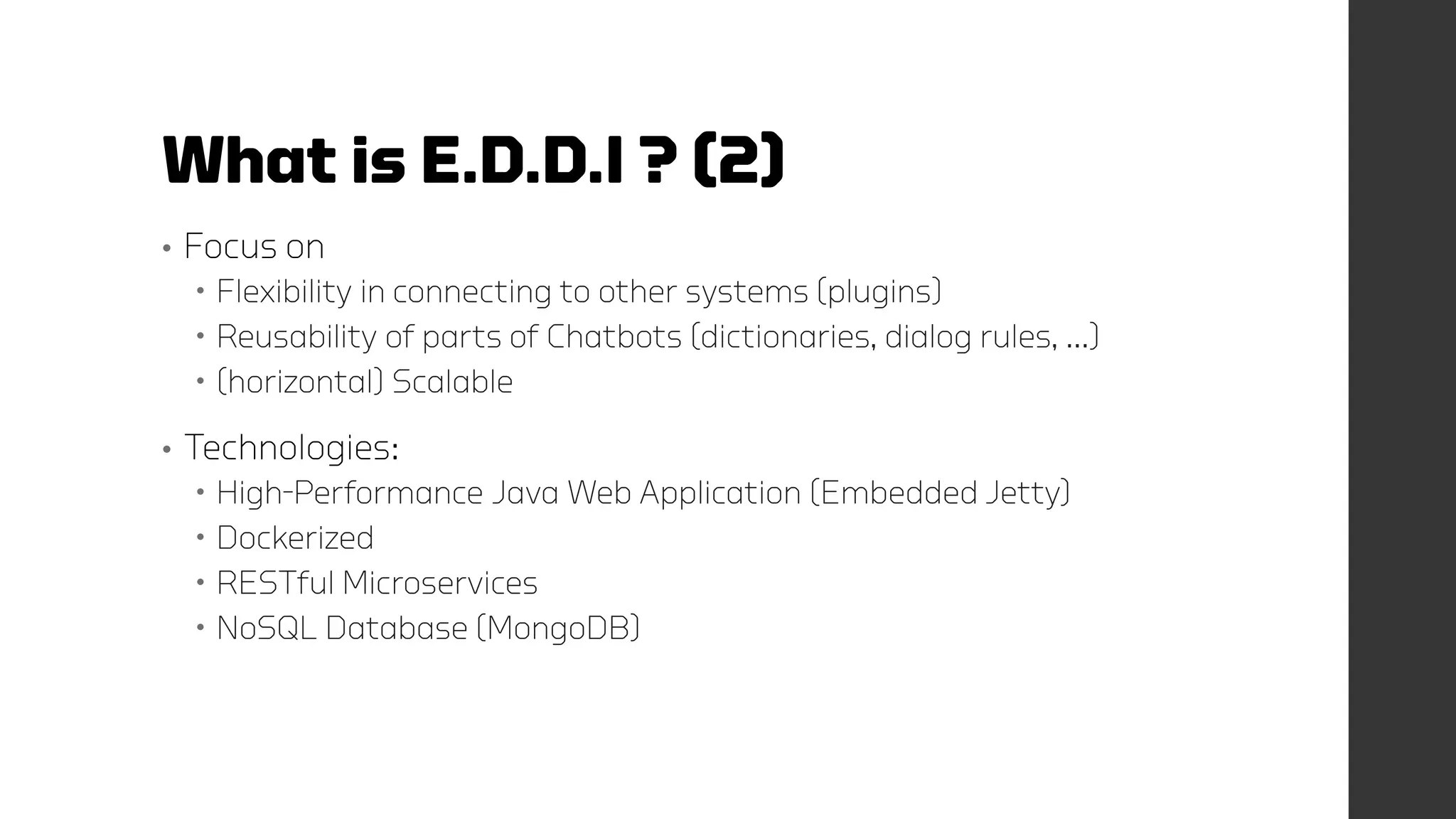 What is E.D.D.I ? (2)
• Focus on
 Flexibility in connecting to other systems (plugins)
 Reusability of parts of Chatbots (dictionaries, dialog rules, …)
 (horizontal) Scalable
• Technologies:
 High-Performance Java Web Application (Embedded Jetty)
 Dockerized
 RESTful Microservices
 NoSQL Database (MongoDB)
 