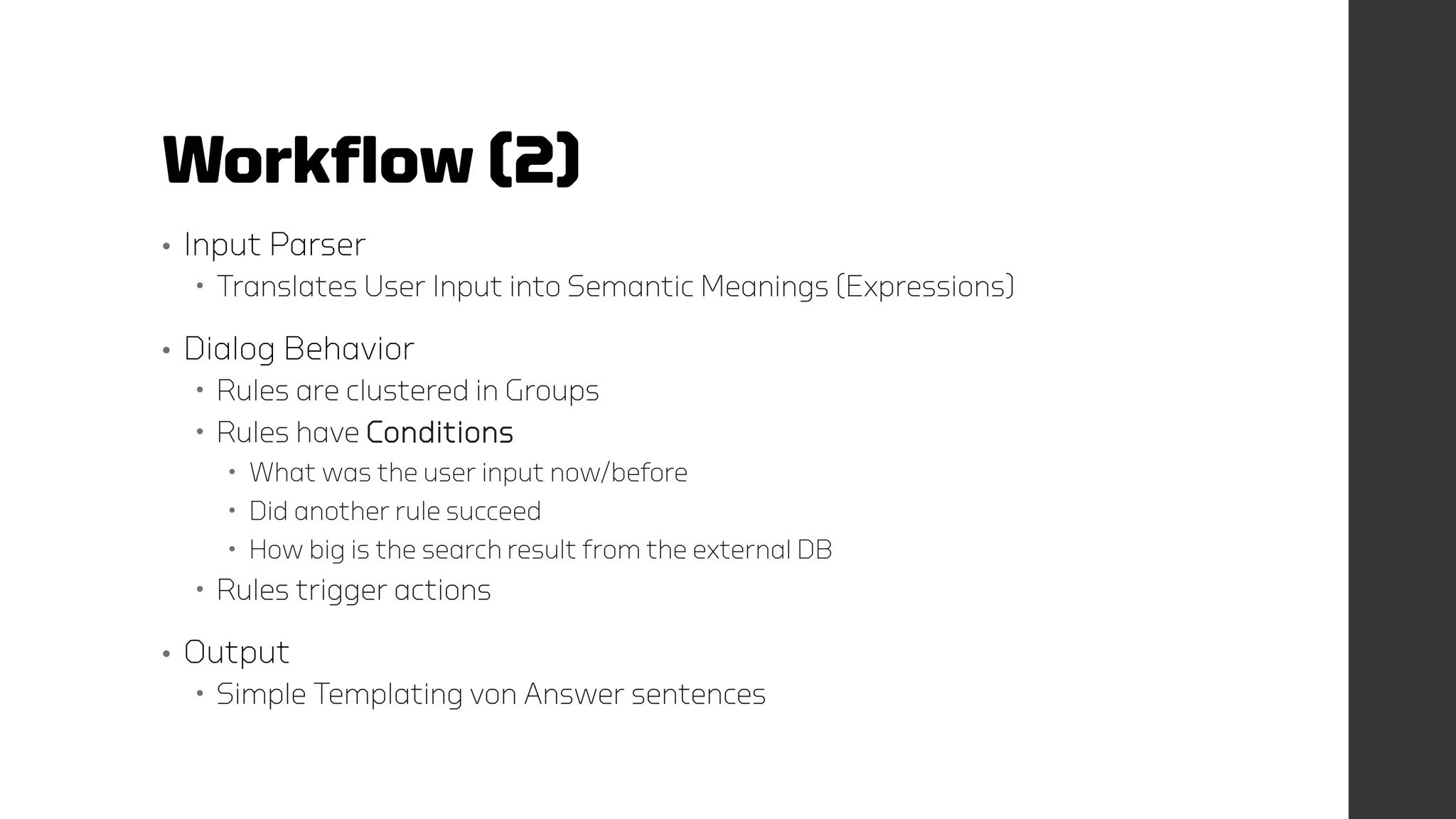 Workflow (2)
• Input Parser
 Translates User Input into Semantic Meanings (Expressions)
• Dialog Behavior
 Rules are clustered in Groups
 Rules have Conditions
 What was the user input now/before
 Did another rule succeed
 How big is the search result from the external DB
 Rules trigger actions
• Output
 Simple Templating von Answer sentences
 