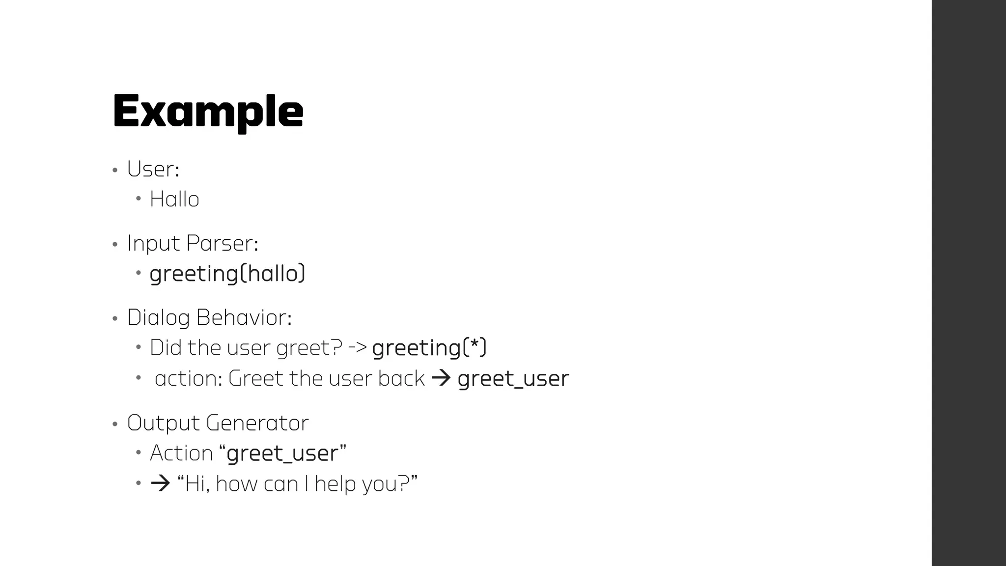 Example
• User:
 Hallo
• Input Parser:
 greeting(hallo)
• Dialog Behavior:
 Did the user greet? -> greeting(*)
 action: Greet the user back  greet_user
• Output Generator
 Action “greet_user”
  “Hi, how can I help you?”
 