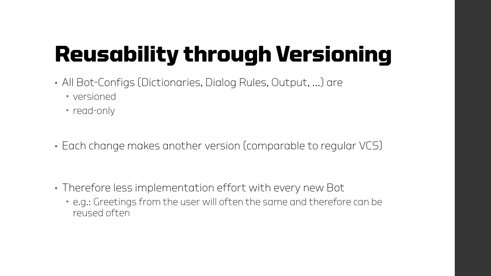 Reusability through Versioning
• All Bot-Configs (Dictionaries, Dialog Rules, Output, …) are
 versioned
 read-only
• Each change makes another version (comparable to regular VCS)
• Therefore less implementation effort with every new Bot
 e.g.: Greetings from the user will often the same and therefore can be
reused often
 