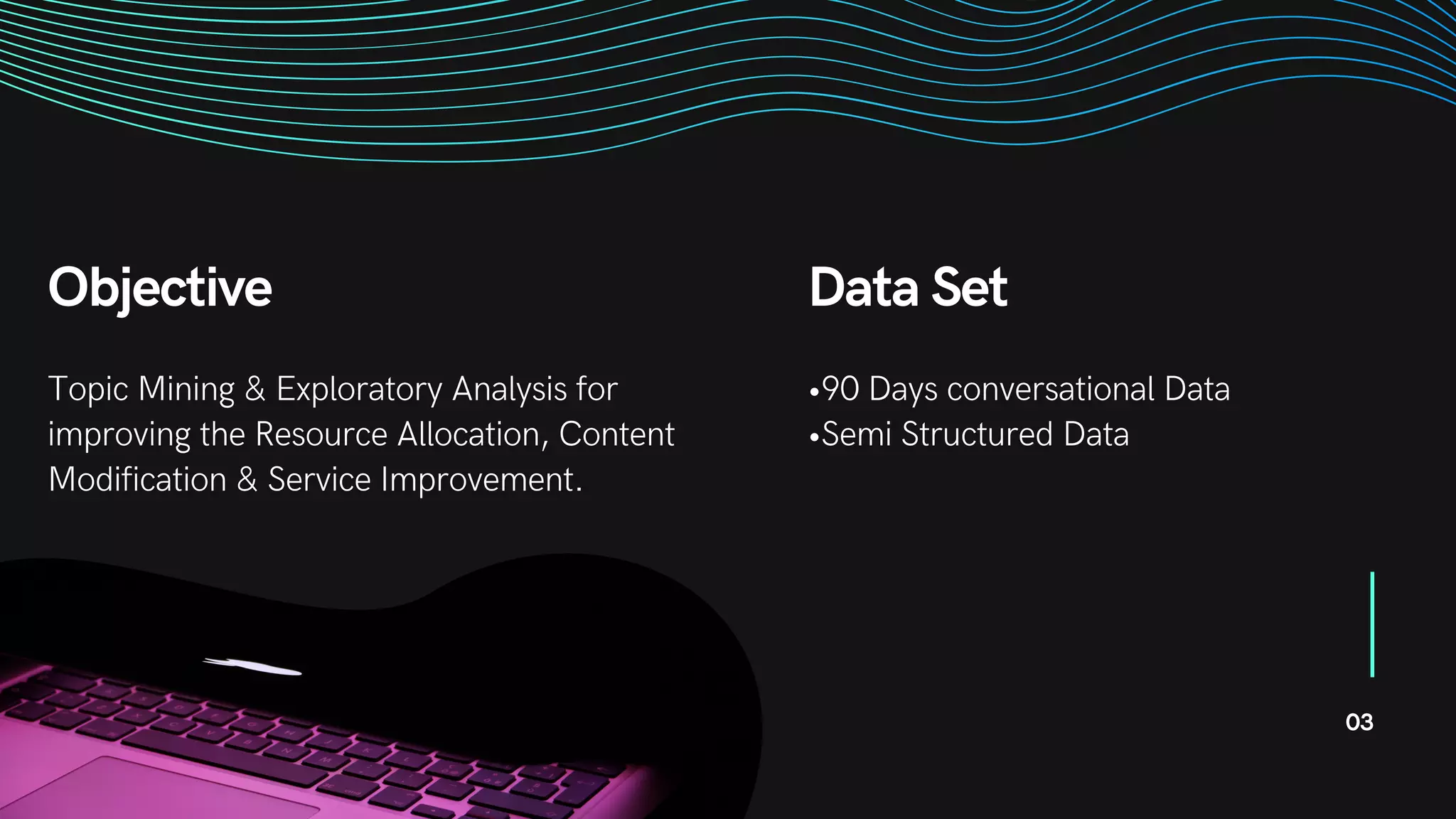 Objective
Topic Mining & Exploratory Analysis for
improving the Resource Allocation, Content
Modification & Service Improvement.
03
Data Set
•90 Days conversational Data
•Semi Structured Data
 
