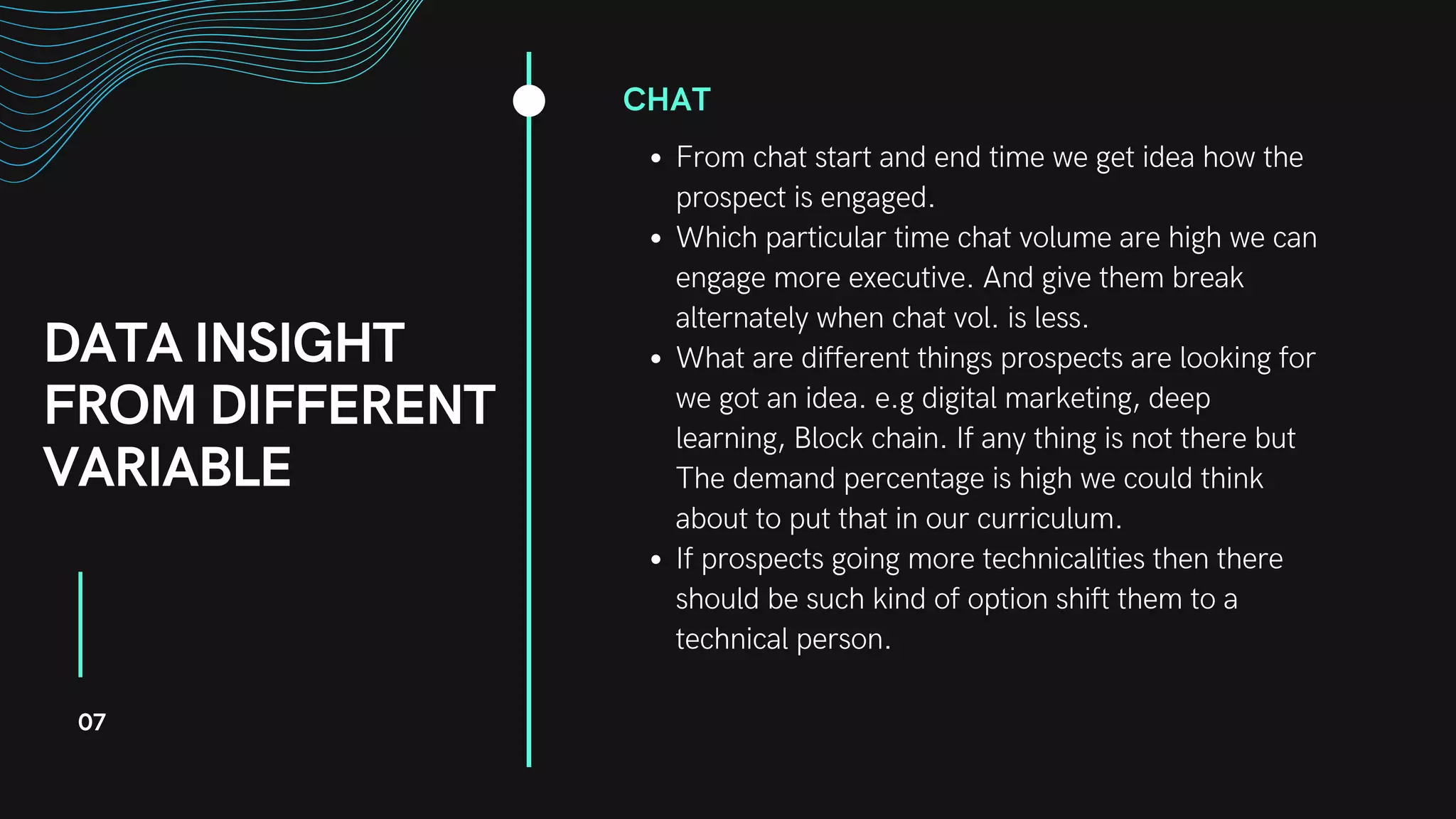 DATA INSIGHT
FROM DIFFERENT
VARIABLE
CHAT
From chat start and end time we get idea how the
prospect is engaged.
Which particular time chat volume are high we can
engage more executive. And give them break
alternately when chat vol. is less.
What are different things prospects are looking for
we got an idea. e.g digital marketing, deep
learning, Block chain. If any thing is not there but
The demand percentage is high we could think
about to put that in our curriculum.
If prospects going more technicalities then there
should be such kind of option shift them to a
technical person.
07
 