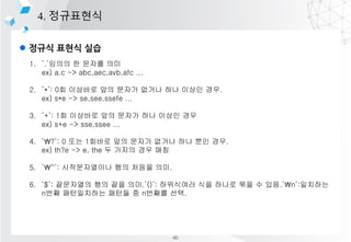 l ??? ??? ??
4. ?????
1. .??? ? ??? ??
ex) a.c -> abc,aec,avb,afc ...
2. *: 0? ???? ?? ??? ??? ?? ??? ??.
ex) s*e -> se,see,ssefe ...
3. +: 1? ???? ?? ??? ?? ??? ??
ex) s+e -> sse,ssee ...
4. ?: 0 ?? 1??? ?? ??? ??? ?? ?? ??.
ex) th?e -> e, the ? ??? ?? ??
5. ^: ??????? ?? ??? ??.
6. $: ????? ?? ?? ??.(): ????? ?? ??? ?? ? ??.n:????
n?? ?????? ??? ? n??? ??.
40
 