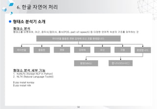 l ??? ??? ??
6. ?? ??? ??
??? ??
???? ????, ??, ???/???, ??(POS, part-of-speech) ? ??? ??? ??? ??? ???? ?
??? ?? ?? ??
1. KoNLPy (Korean NLP in Python)
2. NLTK (Natural Language Toolkit)
$ pip install konlpy
$ pip install nltk
???? ??? ?? ??? ?? ?? ?????.
???? ??? ?? ??? ?? ?? ?????.
??(NNG) ???(XSV+EC)
58
 