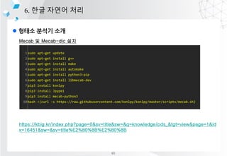 l ??? ??? ??
6. ?? ??? ??
Mecab ? Mecab-dic ??
????? ?? NIADic
https://kbig.kr/index.php?page=0&sv=title&sw=&q=knowledge/pds_&tgt=view&page=1&id
x=16451&sw=&sv=title%E2%80%8B%E2%80%8B
1
2
3
4
5
6
7
8
9
10
sudo apt-get update
sudo apt-get install g++
sudo apt-get install make
sudo apt-get install automake
sudo apt-get install python3-pip
sudo apt-get install libmecab-dev
pip3 install konlpy
pip3 install Jpype1
pip3 install mecab-python3
bash <(curl -s https://raw.githubusercontent.com/konlpy/konlpy/master/scripts/mecab.sh)
65
 