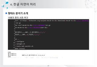 l ??? ??? ??
6. ?? ??? ??
??? ?? ?? ??
1
2
3
4
5
6
7
8
9
10
11
12
curl -LO https://bitbucket.org/eunjeon/mecab-ko-dic/downloads/mecab-ko-dic-2.0.1-20150920
.tar.gz
tar xzvf mecab-ko-dic-2.0.1-20150920.tar.gz
cd mecab-ko-dic-2.0.1-20150920/user-dic/
?????,,,,NNP,*,F,?????,*,*,*,*
???,,,,NNP,*,F,???,*,*,*,*
cd ..
./configure
./autogen.sh
./tools/add-userdic.sh
make install
67
 