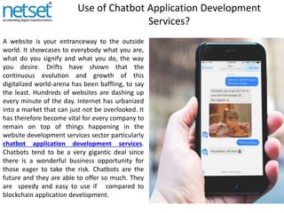 Use of Chatbot Application Development
Services?
A website is your entranceway to the outside
world. It showcases to everybody what you are,
what do you signify and what you do, the way
you desire. Drifts have shown that the
continuous evolution and growth of this
digitalized world-arena has been baffling, to say
the least. Hundreds of websites are dashing up
every minute of the day. Internet has urbanized
into a market that can just not be overlooked. It
has therefore become vital for every company to
remain on top of things happening in the
website development services sector particularly
chatbot application development services.
Chatbots tend to be a very gigantic deal since
there is a wonderful business opportunity for
those eager to take the risk. Chatbots are the
future and they are able to offer so much. They
are speedy and easy to use if compared to
blockchain application development.
 
