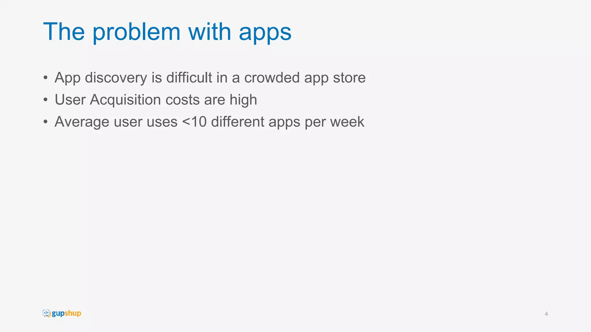 The problem with apps
• App discovery is difficult in a crowded app store
• User Acquisition costs are high
• Average user uses <10 different apps per week
4
 