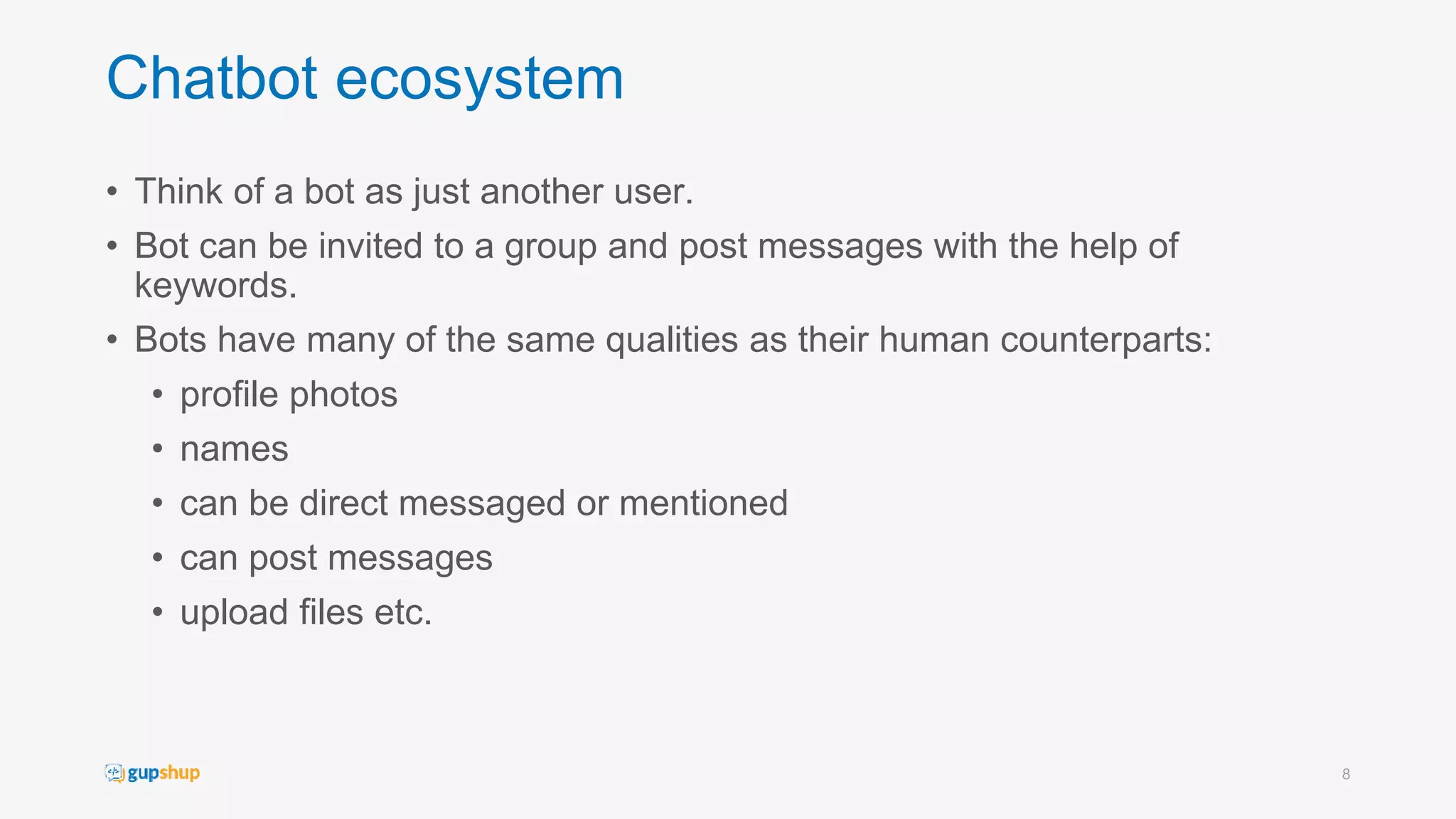 Chatbot ecosystem
• Think of a bot as just another user.
• Bot can be invited to a group and post messages with the help of
keywords.
• Bots have many of the same qualities as their human counterparts:
• profile photos
• names
• can be direct messaged or mentioned
• can post messages
• upload files etc.
8
 