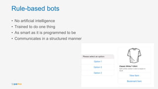 Rule-based bots
• No artificial intelligence
• Trained to do one thing
• As smart as it is programmed to be
• Communicates in a structured manner
12
 