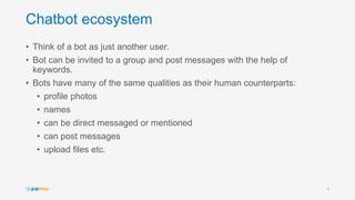 Chatbot ecosystem
• Think of a bot as just another user.
• Bot can be invited to a group and post messages with the help of
keywords.
• Bots have many of the same qualities as their human counterparts:
• profile photos
• names
• can be direct messaged or mentioned
• can post messages
• upload files etc.
8
 