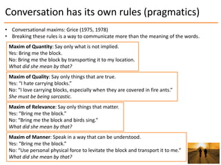Conversation has its own rules (pragmatics)
• Conversational maxims: Grice (1975, 1978)
• Breaking these rules is a way to...