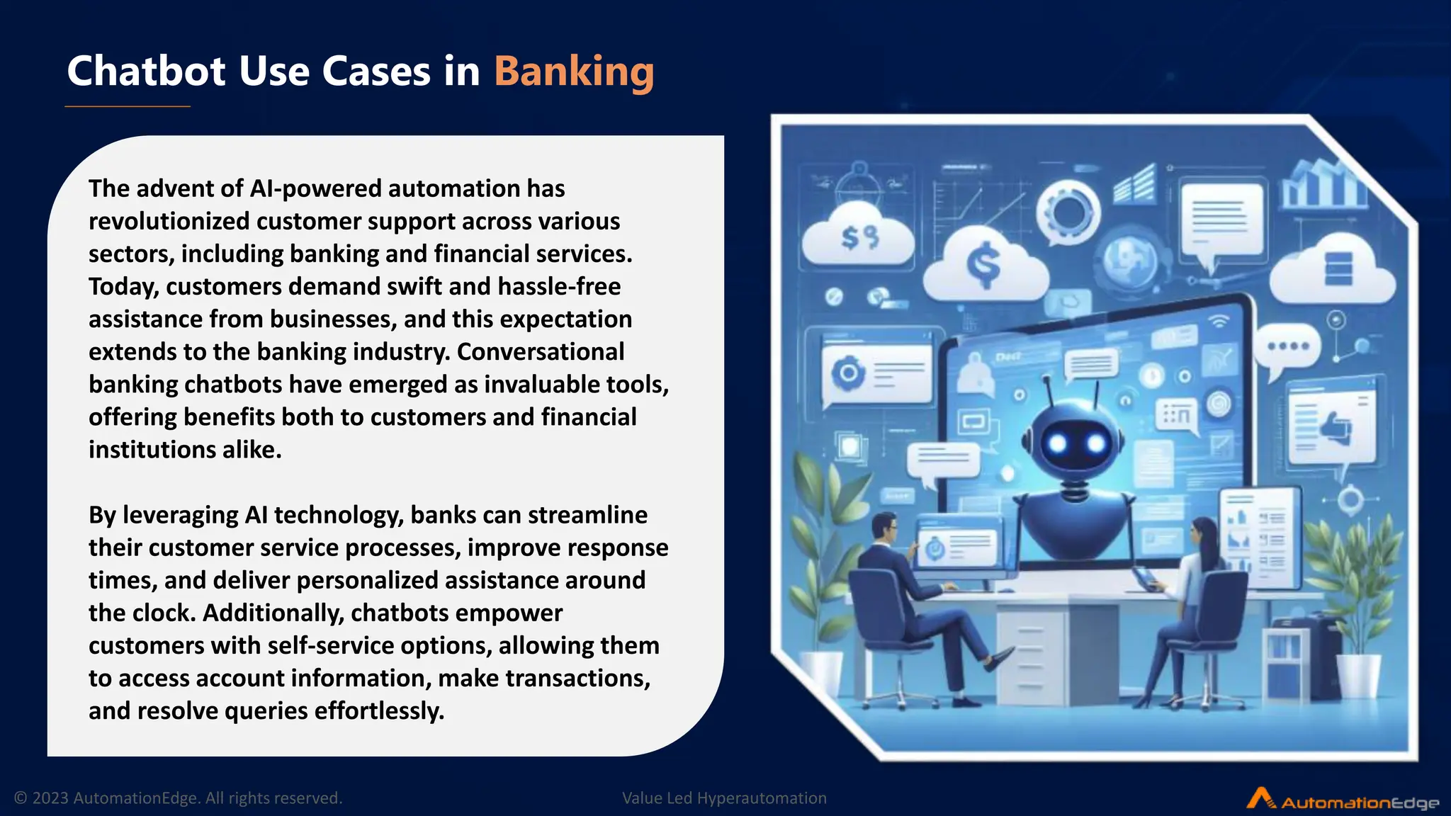 © 2023 AutomationEdge. All rights reserved. Value Led Hyperautomation
Chatbot Use Cases in Banking
The advent of AI-powered automation has
revolutionized customer support across various
sectors, including banking and financial services.
Today, customers demand swift and hassle-free
assistance from businesses, and this expectation
extends to the banking industry. Conversational
banking chatbots have emerged as invaluable tools,
offering benefits both to customers and financial
institutions alike.
By leveraging AI technology, banks can streamline
their customer service processes, improve response
times, and deliver personalized assistance around
the clock. Additionally, chatbots empower
customers with self-service options, allowing them
to access account information, make transactions,
and resolve queries effortlessly.
 