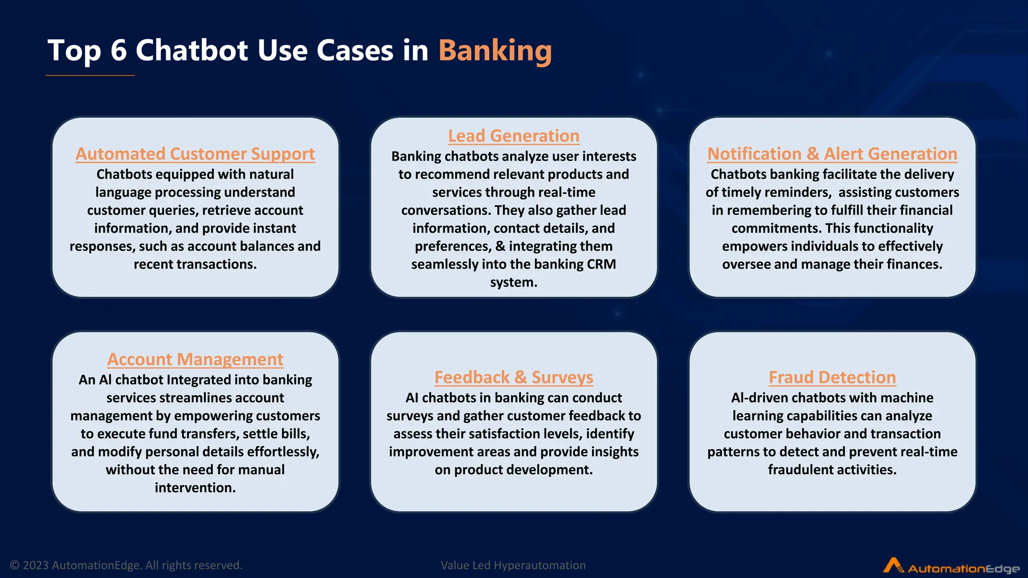 © 2023 AutomationEdge. All rights reserved. Value Led Hyperautomation
Top 6 Chatbot Use Cases in Banking
Automated Customer Support
Chatbots equipped with natural
language processing understand
customer queries, retrieve account
information, and provide instant
responses, such as account balances and
recent transactions.
Lead Generation
Banking chatbots analyze user interests
to recommend relevant products and
services through real-time
conversations. They also gather lead
information, contact details, and
preferences, & integrating them
seamlessly into the banking CRM
system.
Notification & Alert Generation
Chatbots banking facilitate the delivery
of timely reminders, assisting customers
in remembering to fulfill their financial
commitments. This functionality
empowers individuals to effectively
oversee and manage their finances.
Account Management
An Al chatbot Integrated into banking
services streamlines account
management by empowering customers
to execute fund transfers, settle bills,
and modify personal details effortlessly,
without the need for manual
intervention.
Feedback & Surveys
AI chatbots in banking can conduct
surveys and gather customer feedback to
assess their satisfaction levels, identify
improvement areas and provide insights
on product development.
Fraud Detection
Al-driven chatbots with machine
learning capabilities can analyze
customer behavior and transaction
patterns to detect and prevent real-time
fraudulent activities.
 