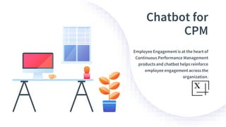 Chatbot for
CPM
Employee Engagement is at the heart of
Continuous Performance Management
products and chatbot helps reinforce
employee engagement across the
organization.
 