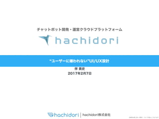 hachidori株式会社
本資料は第三者への開示・コピーを禁止しております
ユーザーに嫌われない UI/UX設計
チャットボット開発・運営クラウドプラットフォーム
伴 貴史
2017年2月7日
 
