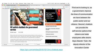 “First we’re looking to, as
a government, improve
the lines of communication
we have between the
public sector and our
citizens. Second, chatbots
can provide the
self-service options that
citizens and state
employees alike desire.
Says Deante’ Tyler, the
deputy director of the
Innovation Center
https://gcn.com/articles/2016/10/13/nc-chatbots.aspx
 