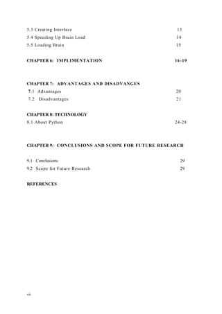 vii
5.3 Creating Interface 13
5.4 Speeding Up Brain Load 14
5.5 Loading Brain 15
CHAPTER 6: IMPLIMENTATION 16-19
CHAPTER 7: ADVANTAGES AND DISADVANGES
7.1 Advantages 20
7.2 Disadvantages 21
CHAPTER 8: TECHNOLOGY
8.1 About Python 24-28
CHAPTER 9: CONCLUSIONS AND SCOPE FOR FUTURE RESEARCH
9.1 Conclusions 29
9.2 Scope for Future Research 29
REFERENCES
 