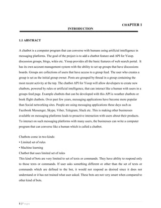 1 | P a g e
CHAPTER 1
INTRODUCTION
1.1 ABSTRACT
A chatbot is a computer program that can converse with humans using artificial intelligence in
messaging platforms. The goal of the project is to add a chatbot feature and API for Yioop.
discussion groups, blogs, wikis etc. Yioop provides all the basic features of web search portal. It
has its own account management system with the ability to set up groups that have discussions
boards. Groups are collections of users that have access to a group feed. The user who creates a
group is set as the initial group owner. Posts are grouped by thread in a group containing the
most recent activity at the top. The chatbot API for Yioop will allow developers to create new
chatbots, powered by rules or artificial intelligence, that can interact like a human with users in a
groups feed page. Example chatbots that can be developed with this API is weather chatbots or
book flight chatbots. Over past few years, messaging applications have become more popular
than Social networking sites. People are using messaging applications these days such as
Facebook Messenger, Skype, Viber, Telegram, Slack etc. This is making other businesses
available on messaging platforms leads to proactive interaction with users about their products.
To interact on such messaging platforms with many users, the businesses can write a computer
program that can converse like a human which is called a chatbot.
Chatbots come in two kinds:
• Limited set of rules
• Machine learning
Chatbot that uses limited set of rules
This kind of bots are very limited to set of texts or commands. They have ability to respond only
to those texts or commands. If user asks something different or other than the set of texts or
commands which are defined to the bot, it would not respond as desired since it does not
understand or it has not trained what user asked. These bots are not very smart when compared to
other kind of bots.
 