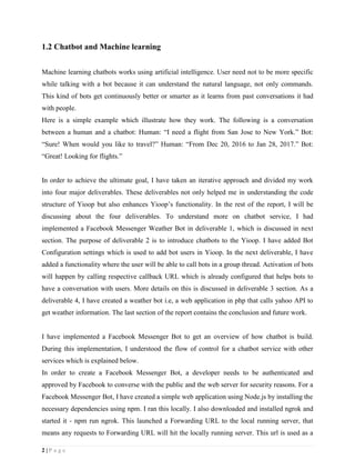 2 | P a g e
1.2 Chatbot and Machine learning
Machine learning chatbots works using artificial intelligence. User need not to be more specific
while talking with a bot because it can understand the natural language, not only commands.
This kind of bots get continuously better or smarter as it learns from past conversations it had
with people.
Here is a simple example which illustrate how they work. The following is a conversation
between a human and a chatbot: Human: “I need a flight from San Jose to New York.” Bot:
“Sure! When would you like to travel?” Human: “From Dec 20, 2016 to Jan 28, 2017.” Bot:
“Great! Looking for flights.”
In order to achieve the ultimate goal, I have taken an iterative approach and divided my work
into four major deliverables. These deliverables not only helped me in understanding the code
structure of Yioop but also enhances Yioop’s functionality. In the rest of the report, I will be
discussing about the four deliverables. To understand more on chatbot service, I had
implemented a Facebook Messenger Weather Bot in deliverable 1, which is discussed in next
section. The purpose of deliverable 2 is to introduce chatbots to the Yioop. I have added Bot
Configuration settings which is used to add bot users in Yioop. In the next deliverable, I have
added a functionality where the user will be able to call bots in a group thread. Activation of bots
will happen by calling respective callback URL which is already configured that helps bots to
have a conversation with users. More details on this is discussed in deliverable 3 section. As a
deliverable 4, I have created a weather bot i.e, a web application in php that calls yahoo API to
get weather information. The last section of the report contains the conclusion and future work.
I have implemented a Facebook Messenger Bot to get an overview of how chatbot is build.
During this implementation, I understood the flow of control for a chatbot service with other
services which is explained below.
In order to create a Facebook Messenger Bot, a developer needs to be authenticated and
approved by Facebook to converse with the public and the web server for security reasons. For a
Facebook Messenger Bot, I have created a simple web application using Node.js by installing the
necessary dependencies using npm. I ran this locally. I also downloaded and installed ngrok and
started it - npm run ngrok. This launched a Forwarding URL to the local running server, that
means any requests to Forwarding URL will hit the locally running server. This url is used as a
 