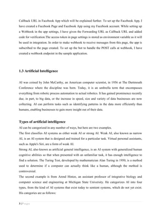 3 | P a g e
Callback URL in Facebook App which will be explained further. To set up the Facebook App, I
have created a Facebook Page and Facebook App using my Facebook account. While setting up
a Webhook in the app settings, I have given the Forwarding URL as Callback URL and added
code for verification.The access token in page settings is stored as environment variable as it will
be used in integration. In order to make webhook to receive messages from this page, the app is
subscribed to the page created. To set up the bot to handle the POST calls at webhook, I have
created a webhook endpoint in the sample application.
1.3 Artificial Intelligence
AI was coined by John McCarthy, an American computer scientist, in 1956 at The Dartmouth
Conference where the discipline was born. Today, it is an umbrella term that encompasses
everything from robotic process automation to actual robotics. It has gained prominence recently
due, in part, to big data, or the increase in speed, size and variety of data businesses are now
collecting. AI can perform tasks such as identifying patterns in the data more efficiently than
humans, enabling businesses to gain more insight out of their data.
Types of artificial intelligence
AI can be categorized in any number of ways, but here are two examples.
The first classifies AI systems as either weak AI or strong AI. Weak AI, also known as narrow
AI, is an AI system that is designed and trained for a particular task. Virtual personal assistants,
such as Apple's Siri, are a form of weak AI.
Strong AI, also known as artificial general intelligence, is an AI system with generalized human
cognitive abilities so that when presented with an unfamiliar task, it has enough intelligence to
find a solution. The Turing Test, developed by mathematician Alan Turing in 1950, is a method
used to determine if a computer can actually think like a human, although the method is
controversial.
The second example is from Arend Hintze, an assistant professor of integrative biology and
computer science and engineering at Michigan State University. He categorizes AI into four
types, from the kind of AI systems that exist today to sentient systems, which do not yet exist.
His categories are as follows:
 