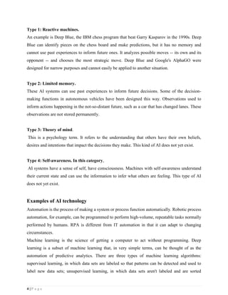 4 | P a g e
Type 1: Reactive machines.
An example is Deep Blue, the IBM chess program that beat Garry Kasparov in the 1990s. Deep
Blue can identify pieces on the chess board and make predictions, but it has no memory and
cannot use past experiences to inform future ones. It analyzes possible moves -- its own and its
opponent -- and chooses the most strategic move. Deep Blue and Google's AlphaGO were
designed for narrow purposes and cannot easily be applied to another situation.
Type 2: Limited memory.
These AI systems can use past experiences to inform future decisions. Some of the decision-
making functions in autonomous vehicles have been designed this way. Observations used to
inform actions happening in the not-so-distant future, such as a car that has changed lanes. These
observations are not stored permanently.
Type 3: Theory of mind.
This is a psychology term. It refers to the understanding that others have their own beliefs,
desires and intentions that impact the decisions they make. This kind of AI does not yet exist.
Type 4: Self-awareness. In this category,
AI systems have a sense of self, have consciousness. Machines with self-awareness understand
their current state and can use the information to infer what others are feeling. This type of AI
does not yet exist.
Examples of AI technology
Automation is the process of making a system or process function automatically. Robotic process
automation, for example, can be programmed to perform high-volume, repeatable tasks normally
performed by humans. RPA is different from IT automation in that it can adapt to changing
circumstances.
Machine learning is the science of getting a computer to act without programming. Deep
learning is a subset of machine learning that, in very simple terms, can be thought of as the
automation of predictive analytics. There are three types of machine learning algorithms:
supervised learning, in which data sets are labeled so that patterns can be detected and used to
label new data sets; unsupervised learning, in which data sets aren't labeled and are sorted
 