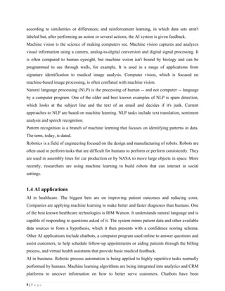 5 | P a g e
according to similarities or differences; and reinforcement learning, in which data sets aren't
labeled but, after performing an action or several actions, the AI system is given feedback.
Machine vision is the science of making computers see. Machine vision captures and analyzes
visual information using a camera, analog-to-digital conversion and digital signal processing. It
is often compared to human eyesight, but machine vision isn't bound by biology and can be
programmed to see through walls, for example. It is used in a range of applications from
signature identification to medical image analysis. Computer vision, which is focused on
machine-based image processing, is often conflated with machine vision.
Natural language processing (NLP) is the processing of human -- and not computer -- language
by a computer program. One of the older and best known examples of NLP is spam detection,
which looks at the subject line and the text of an email and decides if it's junk. Current
approaches to NLP are based on machine learning. NLP tasks include text translation, sentiment
analysis and speech recognition.
Pattern recognition is a branch of machine learning that focuses on identifying patterns in data.
The term, today, is dated.
Robotics is a field of engineering focused on the design and manufacturing of robots. Robots are
often used to perform tasks that are difficult for humans to perform or perform consistently. They
are used in assembly lines for car production or by NASA to move large objects in space. More
recently, researchers are using machine learning to build robots that can interact in social
settings.
1.4 AI applications
AI in healthcare. The biggest bets are on improving patient outcomes and reducing costs.
Companies are applying machine learning to make better and faster diagnoses than humans. One
of the best known healthcare technologies is IBM Watson. It understands natural language and is
capable of responding to questions asked of it. The system mines patient data and other available
data sources to form a hypothesis, which it then presents with a confidence scoring schema.
Other AI applications include chatbots, a computer program used online to answer questions and
assist customers, to help schedule follow-up appointments or aiding patients through the billing
process, and virtual health assistants that provide basic medical feedback.
AI in business. Robotic process automation is being applied to highly repetitive tasks normally
performed by humans. Machine learning algorithms are being integrated into analytics and CRM
platforms to uncover information on how to better serve customers. Chatbots have been
 