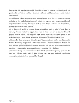 6 | P a g e
incorporated into websites to provide immediate service to customers. Automation of job
positions has also become a talking point among academics and IT consultancies such as Gartner
and Forrester.
AI in education. AI can automate grading, giving educators more time. AI can assess students
and adapt to their needs, helping them work at their own pace. AI tutors can provide additional
support to students, ensuring they stay on track. AI could change where and how students learn,
perhaps even replacing some teachers.
AI in finance. AI applied to personal finance applications, such as Mint or Turbo Tax, is
upending financial institutions. Applications such as these could collect personal data and
provide financial advice. Other programs, IBM Watson being one, have been applied to the
process of buying a home. Today, software performs much of the trading on Wall Street.
AI in law. The discovery process, sifting through of documents, in law is often overwhelming for
humans. Automating this process is a better use of time and a more efficient process. Startups are
also building question-and-answer computer assistants that can sift programmed-to-answer
questions by examining the taxonomy and ontology associated with a database.
AI in manufacturing. This is an area that has been at the forefront of incorporating robots into the
workflow. Industrial robots used to perform single tasks and were separated from human
workers, but as the technology advanced that changed.
 