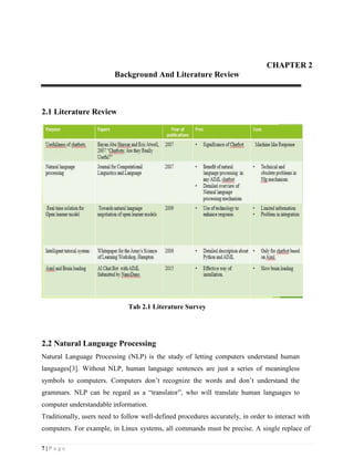 7 | P a g e
CHAPTER 2
Background And Literature Review
2.1 Literature Review
Tab 2.1 Literature Survey
2.2 Natural Language Processing
Natural Language Processing (NLP) is the study of letting computers understand human
languages[3]. Without NLP, human language sentences are just a series of meaningless
symbols to computers. Computers don’t recognize the words and don’t understand the
grammars. NLP can be regard as a “translator”, who will translate human languages to
computer understandable information.
Traditionally, users need to follow well-defined procedures accurately, in order to interact with
computers. For example, in Linux systems, all commands must be precise. A single replace of
 